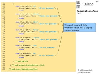 RadioButtonsTest.cs 105  { 106  case  DialogResult. OK :  107  displayLabel.Text =  "OK was pressed." ;  108  break ; 109  110  case  DialogResult. Cancel :  111  displayLabel.Text =  "Cancel was pressed." ;  112  break ; 113  114  case  DialogResult. Abort :  115  displayLabel.Text =  "Abort was pressed." ;  116  break ; 117  118  case  DialogResult. Retry :  119  displayLabel.Text =  "Retry was pressed." ;  120  break ; 121  122  case  DialogResult. Ignore :  123  displayLabel.Text =  "Ignore was pressed." ;  124  break ; 125  126  case  DialogResult. Yes :  127  displayLabel.Text =  "Yes was pressed." ;  128  break ; 129  130  case  DialogResult. No :  131  displayLabel.Text =  "No was pressed." ;  132  break ; 133  134  }  // end switch 135  136  }  // end method displayButton_Click 137  138  }  // end class RadioButtonsTest The result input will help determine which text to display among the cases 