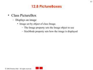 12.8 PictureBoxes Class PictureBox Displays an image Image set by object of class Image. The Image property sets the Image object to use SizeMode property sets how the image is displayed 