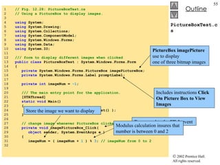 PictureBoxTest.cs 1  // Fig. 12.28: PictureBoxTest.cs 2  // Using a PictureBox to display images. 3  4  using  System; 5  using  System.Drawing; 6  using  System.Collections; 7  using  System.ComponentModel; 8  using  System.Windows.Forms; 9  using  System.Data; 10  using  System.IO; 11  12  /// form to display different images when clicked 13  public   class  PictureBoxTest : System.Windows.Forms.Form 14  { 15  private  System.Windows.Forms.PictureBox imagePictureBox; 16  private  System.Windows.Forms.Label promptLabel; 17  18  private   int  imageNum =  -1 ; 19  20  /// The main entry point for the application. 21  [STAThread] 22  static   void  Main()  23  { 24  Application.Run(  new  PictureBoxTest() ); 25  } 26  27  // change image whenever PictureBox clicked 28  private   void  imagePictureBox_Click(  29  object  sender, System.EventArgs e ) 30  { 31  imageNum = ( imageNum +  1  ) %  3 ;  // imageNum from 0 to 2 32  PictureBox imagePicture  use to display  one of three bitmap images Includes instructions  Click On Picture Box to View Images To respond to the  Click  event Store the image we want to display Modulus calculation insures that number is between 0 and 2 