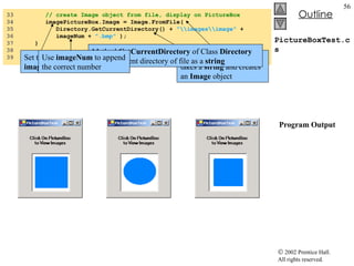 PictureBoxTest.cs   Program Output 33  // create Image object from file, display on PictureBox 34  imagePictureBox.Image = Image.FromFile(  35  Directory.GetCurrentDirectory() +  "\\images\\image"  +  36  imageNum +  ".bmp"  ); 37  } 38  39  }  // end class PictureBoxTest Set the  Image  property of  imagePictureBox  to an Image Method  FromFile  which takes a  string  and creates an  Image  object Method  GetCurrentDirectory  of Class  Directory  returns current directory of file as a  string Use  imageNum  to append the correct number 