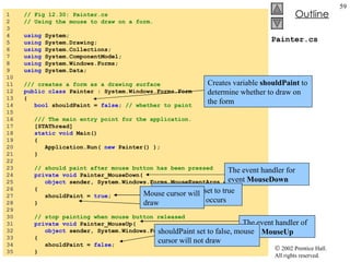 Painter.cs 1  // Fig 12.30: Painter.cs 2  // Using the mouse to draw on a form. 3  4  using  System; 5  using  System.Drawing; 6  using  System.Collections; 7  using  System.ComponentModel; 8  using  System.Windows.Forms; 9  using  System.Data; 10  11  /// creates a form as a drawing surface 12  public   class  Painter : System.Windows.Forms.Form 13  { 14  bool  shouldPaint =  false ;  // whether to paint 15  16  /// The main entry point for the application. 17  [STAThread] 18  static   void  Main()  19  { 20  Application.Run(  new  Painter() ); 21  } 22  23  // should paint after mouse button has been pressed 24  private   void  Painter_MouseDown(  25  object  sender, System.Windows.Forms.MouseEventArgs e ) 26  { 27  shouldPaint =  true ; 28  } 29  30  // stop painting when mouse button released 31  private   void  Painter_MouseUp(  32  object  sender, System.Windows.Forms.MouseEventArgs e ) 33  { 34  shouldPaint =  false ; 35  } Creates variable  shouldPaint  to determine whether to draw on the form The event handler for event  MouseDown shouldPaint  is set to true when this event occurs Mouse cursor will draw The event handler of event  MouseUp shouldPaint set to false, mouse cursor will not draw 