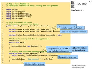 KeyDemo.cs 1  // Fig. 12.32: KeyDemo.cs 2  // Displaying information about the key the user pressed. 3  4  using  System; 5  using  System.Drawing; 6  using  System.Collections; 7  using  System.ComponentModel; 8  using  System.Windows.Forms; 9  using  System.Data; 10  11  // form to display key press  12  // information--contains two labels 13  public   class  KeyDemo : System.Windows.Forms.Form 14  { 15  private  System.Windows.Forms.Label charLabel; 16  private  System.Windows.Forms.Label keyInfoLabel; 17  18  private  System.ComponentModel.Container components =  null ; 19  20  /// The main entry point for the application. 21  [STAThread] 22  static   void  Main()  23  { 24  Application.Run(  new  KeyDemo() ); 25  } 26  27  // display the character pressed using key char 28  protected   void  KeyDemo_KeyPress(  29  object  sender, System.Windows.Forms.KeyPressEventArgs e ) 30  {  31  charLabel.Text =  "Key pressed: "  + e.KeyChar; 32  } 33  Forms contain two  Label s Label for key pressed Label for modifier information Initially empty KeyPress  event handler Accesses the  KeyChar  property of the  KeyPressEventArgs object Key pressed as a  char Display the key pressed If key pressed is not ASCII,  charLabel  remains empty 
