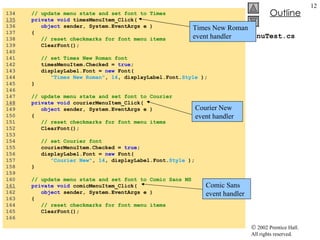 MenuTest.cs 134  // update menu state and set font to Times 135   private   void  timesMenuItem_Click( 136  object  sender, System.EventArgs e ) 137  { 138  // reset checkmarks for font menu items 139  ClearFont(); 140  141  // set Times New Roman font 142  timesMenuItem.Checked =  true ; 143  displayLabel.Font =  new  Font(  144  "Times New Roman" ,  14 , displayLabel.Font. Style  ); 145  } 146  147  // update menu state and set font to Courier 148   private   void  courierMenuItem_Click( 149  object  sender, System.EventArgs e ) 150  { 151  // reset checkmarks for font menu items 152  ClearFont(); 153  154  // set Courier font 155  courierMenuItem.Checked =  true ; 156  displayLabel.Font =  new  Font(  157  "Courier New" ,  14 , displayLabel.Font. Style  ); 158  } 159  160  // update menu state and set font to Comic Sans MS 161   private   void  comicMenuItem_Click( 162  object  sender, System.EventArgs e ) 163  { 164  // reset checkmarks for font menu items 165  ClearFont(); 166  Times New Roman  event handler Courier New event handler Comic Sans event handler 