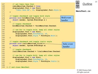 MenuTest.cs 167  // set Comic Sans font 168  comicMenuItem.Checked =  true ; 169  displayLabel.Font =  new  Font(  170  "Comic Sans MS" ,  14 , displayLabel.Font. Style  ); 171  } 172  173  // toggle checkmark and toggle bold style 174   private   void  boldMenuItem_Click( 175  object  sender, System.EventArgs e ) 176  { 177  // toggle checkmark 178  boldMenuItem.Checked = !boldMenuItem.Checked; 179  180  // use Xor to toggle bold, keep all other styles 181  displayLabel.Font =  new  Font(  182  displayLabel.Font. FontFamily ,  14 , 183  displayLabel.Font. Style  ^ FontStyle. Bold  ); 184  } 185  186  // toggle checkmark and toggle italic style 187  private   void  italicMenuItem_Click( 188  object  sender, System.EventArgs e) 189  { 190  // toggle checkmark 191  italicMenuItem.Checked = !italicMenuItem.Checked; 192  193  // use Xor to toggle bold, keep all other styles 194  displayLabel.Font =  new  Font(  195  displayLabel.Font. FontFamily ,  14 , 196  displayLabel.Font. Style  ^ FontStyle. Italic  ); 197  } 198  199  }  // end class MenuTest Bold event handler Italic event handler 
