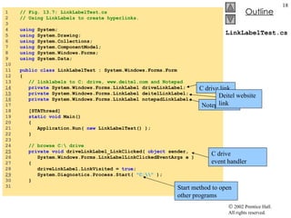 LinkLabelTest.cs 1  // Fig. 13.7: LinkLabelTest.cs 2  // Using LinkLabels to create hyperlinks. 3  4  using  System; 5  using  System.Drawing; 6  using  System.Collections; 7  using  System.ComponentModel; 8  using  System.Windows.Forms; 9  using  System.Data; 10  11  public   class  LinkLabelTest : System.Windows.Forms.Form 12  { 13  // linklabels to C: drive, www.deitel.com and Notepad 14   private  System.Windows.Forms.LinkLabel driveLinkLabel; 15   private  System.Windows.Forms.LinkLabel deitelLinkLabel; 16   private  System.Windows.Forms.LinkLabel notepadLinkLabel; 17  18  [STAThread] 19  static   void  Main()  20  { 21  Application.Run(  new  LinkLabelTest() ); 22  } 23  24  // browse C:\ drive 25   private   void  driveLinkLabel_LinkClicked(  object  sender,  26  System.Windows.Forms.LinkLabelLinkClickedEventArgs e ) 27  { 28  driveLinkLabel.LinkVisited =  true ; 29   System.Diagnostics.Process.Start(  "C:\\"  ); 30  } 31  C drive link Notepad link Deitel website link C drive event handler Start method to open other programs 