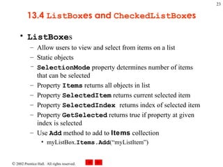 13.4  ListBox es and  CheckedListBox es ListBoxe s Allow users to view and select from items on a list Static objects SelectionMode  property determines number of items that can be selected Property  Items  returns all objects in list Property  SelectedItem  returns current selected item Property  SelectedIndex  returns   index of selected item Property  GetSelected  returns true if property at given index is selected   Use  Add  method to add to  Items  collection myListBox. Items.Add (“myListItem”) 