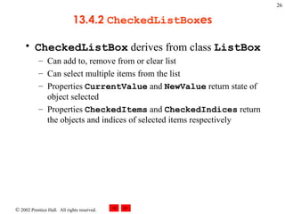 13.4.2  CheckedListBox es CheckedListBox  derives from class  ListBox Can add to, remove from or clear list Can select multiple items from the list Properties  CurrentValue  and  NewValue  return state of object selected Properties  CheckedItems  and  CheckedIndices  return the objects and indices of selected items respectively 