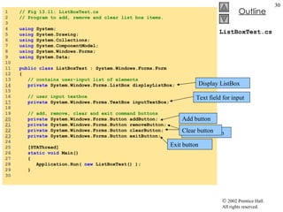 ListBoxTest.cs 1  // Fig 13.11: ListBoxTest.cs 2  // Program to add, remove and clear list box items. 3  4  using  System; 5  using  System.Drawing; 6  using  System.Collections; 7  using  System.ComponentModel; 8  using  System.Windows.Forms; 9  using  System.Data; 10  11  public   class  ListBoxTest : System.Windows.Forms.Form 12  { 13  // contains user-input list of elements 14   private  System.Windows.Forms.ListBox displayListBox; 15  16  // user input textbox 17   private  System.Windows.Forms.TextBox inputTextBox; 18  19  // add, remove, clear and exit command buttons 20   private  System.Windows.Forms.Button addButton; 21   private  System.Windows.Forms.Button removeButton; 22   private  System.Windows.Forms.Button clearButton; 23   private  System.Windows.Forms.Button exitButton; 24  25  [STAThread] 26  static   void  Main()  27  { 28  Application.Run(  new  ListBoxTest() ); 29  } 30  Display ListBox Text field for input Add button Remove Button Clear button Exit button 