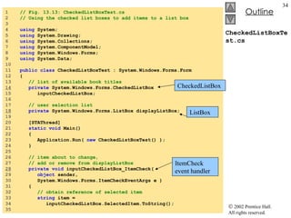 CheckedListBoxTest.cs 1  // Fig. 13.13: CheckedListBoxTest.cs 2  // Using the checked list boxes to add items to a list box 3  4  using  System; 5  using  System.Drawing; 6  using  System.Collections; 7  using  System.ComponentModel; 8  using  System.Windows.Forms; 9  using  System.Data; 10  11  public   class  CheckedListBoxTest : System.Windows.Forms.Form 12  { 13  // list of available book titles  14   private  System.Windows.Forms.CheckedListBox  15  inputCheckedListBox; 16  17  // user selection list 18   private  System.Windows.Forms.ListBox displayListBox; 19  20  [STAThread] 21  static   void  Main()  22  { 23  Application.Run(  new  CheckedListBoxTest() ); 24  } 25  26  // item about to change,  27  // add or remove from displayListBox 28   private   void  inputCheckedListBox_ItemCheck( 29  object  sender,  30  System.Windows.Forms.ItemCheckEventArgs e ) 31  { 32  // obtain reference of selected item 33  string  item =  34  inputCheckedListBox.SelectedItem.ToString(); 35  CheckedListBox ListBox ItemCheck event handler 