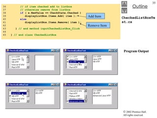 CheckedListBoxTest.cs   Program Output 36  // if item checked add to listbox 37  // otherwise remove from listbox 38  if  ( e.NewValue == CheckState.Checked ) 39  displayListBox.Items.Add( item ); 40  else 41  displayListBox.Items.Remove( item ); 42  43  }  // end method inputCheckedListBox_Click 44  45  }  // end class CheckedListBox Add Item Remove Item 