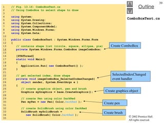 ComboBoxTest.cs 1  // Fig. 13.16: ComboBoxTest.cs 2  // Using ComboBox to select shape to draw 3  4  using  System; 5  using  System.Drawing; 6  using  System.Collections; 7  using  System.ComponentModel; 8  using  System.Windows.Forms; 9  using  System.Data; 10  11  public   class  ComboBoxTest : System.Windows.Forms.Form 12  { 13  // contains shape list (circle, square, ellipse, pie) 14   private  System.Windows.Forms.ComboBox imageComboBox; 15  16  [STAThread] 17  static   void  Main()  18  { 19  Application.Run(  new  ComboBoxTest() ); 20  } 21  22  // get selected index, draw shape 23  private   void  imageComboBox_SelectedIndexChanged( 24  object  sender, System.EventArgs e ) 25  { 26  // create graphics object, pen and brush 27  Graphics myGraphics = base.CreateGraphics(); 28  29  // create Pen using color DarkRed 30  Pen myPen =  new  Pen( Color. DarkRed  ); 31  32  // create SolidBrush using color DarkRed 33  SolidBrush mySolidBrush =  34  new  SolidBrush( Color. DarkRed  ); 35  Create ComboBox SelectedIndexChanged event handler Create graphics object Create pen Create brush 