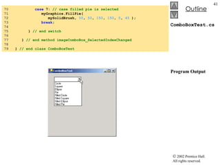 ComboBoxTest.cs Program Output 70  case  7:  // case filled pie is selected 71  myGraphics.FillPie( 72  mySolidBrush,  50 ,  50 ,  150 ,  150 ,  0 ,  45  ); 73  break ; 74  75  }  // end switch 76  77  }  // end method imageComboBox_SelectedIndexChanged 78  79  }  // end class ComboBoxTest 