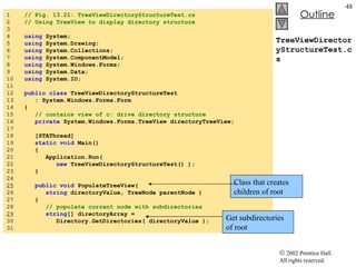 TreeViewDirectoryStructureTest.cs 1  // Fig. 13.21: TreeViewDirectoryStructureTest.cs 2  // Using TreeView to display directory structure 3  4  using  System; 5  using  System.Drawing; 6  using  System.Collections; 7  using  System.ComponentModel; 8  using  System.Windows.Forms; 9  using  System.Data; 10  using  System.IO; 11  12  public   class  TreeViewDirectoryStructureTest  13  : System.Windows.Forms.Form 14  { 15  // contains view of c: drive directory structure 16  private  System.Windows.Forms.TreeView directoryTreeView; 17  18  [STAThread] 19  static   void  Main()  20  { 21  Application.Run( 22  new  TreeViewDirectoryStructureTest() ); 23  } 24  25   public   void  PopulateTreeView(  26  string  directoryValue, TreeNode parentNode ) 27  { 28  // populate current node with subdirectories 29   string [] directoryArray =  30  Directory.GetDirectories( directoryValue ); 31  Class that creates children of root Get subdirectories of root 
