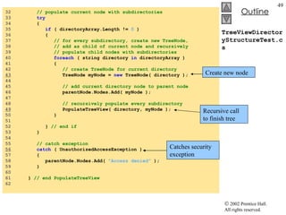 TreeViewDirectoryStructureTest.cs 32  // populate current node with subdirectories 33  try 34  { 35  if  ( directoryArray.Length !=  0  ) 36  { 37  // for every subdirectory, create new TreeNode, 38  // add as child of current node and recursively 39  // populate child nodes with subdirectories 40  foreach  ( string directory  in  directoryArray ) 41  { 42  // create TreeNode for current directory 43   TreeNode myNode =  new  TreeNode( directory ); 44  45  // add current directory node to parent node 46  parentNode.Nodes.Add( myNode ); 47  48  // recursively populate every subdirectory 49   PopulateTreeView( directory, myNode ); 50  } 51  52  }  // end if 53  } 54  55  // catch exception 56   catch  ( UnauthorizedAccessException ) 57  {  58  parentNode.Nodes.Add(  "Access denied"  ); 59  } 60  61  }  // end PopulateTreeView  62  Catches security exception Create new node Recursive call to finish tree 