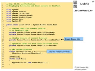ListViewTest.cs 1  // Fig. 13.24: ListViewTest.cs 2  // Displaying directories and their contents in ListView. 3  4  using  System; 5  using  System.Drawing; 6  using  System.Collections; 7  using  System.ComponentModel; 8  using  System.Windows.Forms; 9  using  System.Data; 10  using  System.IO; 11  12  public   class  ListViewTest : System.Windows.Forms.Form 13  { 14  // display labels for current location  15  // in directory tree  16  private  System.Windows.Forms.Label currentLabel; 17  private  System.Windows.Forms.Label displayLabel; 18  19  // display contents of current directory 20   private  System.Windows.Forms.ListView browserListView; 21  22  // specifies images for file icons and folder icons 23  private  System.Windows.Forms.ImageList fileFolder; 24  25  // get current directory 26  string  currentDirectory =  27  Directory.GetCurrentDirectory(); 28  29  [STAThread] 30  static   void  Main()  31  { 32  Application.Run(  new  ListViewTest() ); 33  } 34  Create Image List Load the current directory 