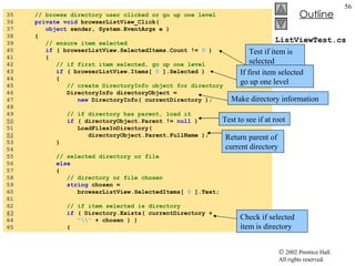 ListViewTest.cs 35  // browse directory user clicked or go up one level 36  private   void  browserListView_Click( 37  object  sender, System.EventArgs e ) 38  { 39  // ensure item selected 40  if  ( browserListView.SelectedItems.Count !=  0  ) 41  { 42  // if first item selected, go up one level 43  if  ( browserListView.Items[  0  ].Selected ) 44  { 45  // create DirectoryInfo object for directory 46  DirectoryInfo directoryObject =  47  new  DirectoryInfo( currentDirectory ); 48  49  // if directory has parent, load it 50   if  ( directoryObject.Parent !=  null  ) 51  LoadFilesInDirectory(  52   directoryObject.Parent.FullName ); 53  } 54  55  // selected directory or file 56  else 57  { 58  // directory or file chosen 59  string  chosen =  60  browserListView.SelectedItems[  0  ].Text; 61  62  // if item selected is directory 63   if  ( Directory.Exists( currentDirectory +  64  "\\"  + chosen ) ) 65  { Test to see if at root Return parent of current directory Check if selected item is directory Test if item is selected If first item selected go up one level Make directory information 