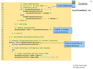 ListViewTest.cs 66  // load subdirectory 67  // if in c:\, do not need '\',  68  // otherwise we do 69  if  ( currentDirectory ==  "C:\\"  ) 70  LoadFilesInDirectory(  71  currentDirectory + chosen ); 72  else 73  LoadFilesInDirectory(  74  currentDirectory +  "\\"  + chosen ); 75  }  //end if 76  77  }  // end else 78  79  // update displayLabel 80   displayLabel.Text = currentDirectory; 81  82  }  // end if 83  84  }  // end method browserListView_Click 85  86  // display files/subdirectories of current directory 87   public   void  LoadFilesInDirectory(  88  string  currentDirectoryValue ) 89  { 90  // load directory information and display 91  try 92  { 93  // clear ListView and set first item 94  browserListView.Items.Clear(); 95  browserListView.Items.Add(  "Go Up One Level"  ); 96  Class to load files in current directory Update to display  current directory Load subdirectory 
