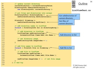 ListViewTest.cs 97  // update current directory 98  currentDirectory = currentDirectoryValue; 99  DirectoryInfo newCurrentDirectory =  100  new  DirectoryInfo( currentDirectory ); 101  102  // put files and directories into arrays 103   DirectoryInfo[] directoryArray =  104  newCurrentDirectory.GetDirectories(); 105  106  FileInfo[] fileArray =  107   newCurrentDirectory.GetFiles(); 108  109  // add directory names to ListView 110  foreach  ( DirectoryInfo dir in directoryArray ) 111  { 112  // add directory to ListView 113  ListViewItem newDirectoryItem =  114  browserListView.Items.Add( dir.Name ); 115  116  // set directory image 117  newDirectoryItem.ImageIndex =  0 ; 118  } 119  120  // add file names to ListView 121  foreach  ( FileInfo file in fileArray ) 122  { 123  // add file to ListView 124  ListViewItem newFileItem =  125  browserListView.Items.Add( file.Name ); 126  127  newFileItem.ImageIndex =  1 ;  // set file image 128  } 129  }  // end try 130  Get subdirectories of current directory Get files of current directory Add directory to list Add file to list 