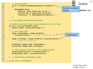 ListViewTest.cs 131  // access denied 132   catch  ( UnauthorizedAccessException exception ) 133  { 134  MessageBox.Show(  135  "Warning: Some fields may not be " + 136  "visible due to permission settings",  137  "Attention", 0, MessageBoxIcon.Warning ); 138  } 139  140  }  // end method LoadFilesInDirectory 141  142  // handle load event when Form displayed for first time 143  private   void  ListViewTest_Load( 144  object sender, System.EventArgs e ) 145  { 146  // set image list 147  Image folderImage = Image.FromFile(  148   currentDirectory +  "\\images\\folder.bmp"  ); 149  150   Image fileImage = Image.FromFile( currentDirectory + 151  "\\images\\file.bmp"  ); 152  153  fileFolder.Images.Add( folderImage ); 154  fileFolder.Images.Add( fileImage ); 155  156  // load current directory into browserListView 157  LoadFilesInDirectory( currentDirectory ); 158  displayLabel.Text = currentDirectory; 159  160  }  // end method ListViewTest_Load 161  162  }  // end class ListViewTest Security exception handler Load Images 