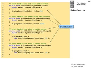 UsingTabs.cs 62  // event handler for red color radio button 63  private   void  redRadioButton_CheckedChanged( 64  object  sender, System.EventArgs e ) 65  { 66  displayLabel.ForeColor = Color. Red ; 67  } 68  69  // event handler for green color radio button 70  private   void  greenRadioButton_CheckedChanged( 71  object  sender, System.EventArgs e ) 72  { 73  displayLabel.ForeColor = Color. Green ; 74  } 75  76  // event handler for size 12 radio button 77  private   void  size12RadioButton_CheckedChanged( 78  object  sender, System.EventArgs e ) 79  { 80  displayLabel.Font =  81  new  Font( displayLabel.Font.Name,  12  ); 82  } 83  84  // event handler for size 16 radio button 85  private   void  size16RadioButton_CheckedChanged( 86  object  sender, System.EventArgs e ) 87  { 88  displayLabel.Font =  89  new  Font( displayLabel.Font.Name,  16  ); 90  } 91  Event handlers 