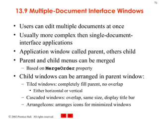 13.9 Multiple-Document Interface Windows Users can edit multiple documents at once Usually more complex then single-document-interface applications Application window called parent, others child Parent and child menus can be merged Based on  MergeOrder  property Child windows can be arranged in parent window: Tiled windows: completely fill parent, no overlap Either horizontal or vertical Cascaded windows: overlap, same size, display title bar ArrangeIcons: arranges icons for minimized windows 