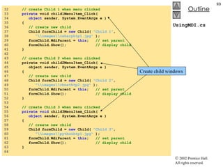 UsingMDI.cs 32  // create Child 1 when menu clicked 33  private  void child1MenuItem_Click( 34  object  sender, System.EventArgs e ) 35  { 36  // create new child 37  Child formChild =  new  Child(  "Child 1" ,  38  "\\images\\csharphtp1.jpg"  ); 39  formChild.MdiParent =  this ;  // set parent 40  formChild.Show();  // display child 41  } 42  43  // create Child 2 when menu clicked 44  private void child2MenuItem_Click( 45  object sender, System.EventArgs e ) 46  { 47  // create new child 48  Child formChild =  new  Child(  "Child 2" ,  49  "\\images\\vbnethtp2.jpg"  ); 50  formChild.MdiParent =  this ;  // set parent 51  formChild.Show();  // display child 52  } 53  54  // create Child 3 when menu clicked 55  private   void  child3MenuItem_Click( 56  object  sender, System.EventArgs e ) 57  { 58  // create new child 59  Child formChild =  new  Child(  "Child 3" ,  60  "\\images\\pythonhtp1.jpg"  ); 61  formChild.MdiParent =  this ;  // set parent 62  formChild.Show();  // display child 63  } 64  Create child windows 