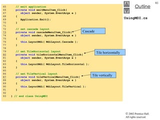 UsingMDI.cs 65  // exit application 66  private   void  exitMenuItem_Click( 67  object  sender, System.EventArgs e ) 68  { 69  Application.Exit(); 70  } 71  72  // set cascade layout 73   private   void  cascadeMenuItem_Click( 74  object  sender, System.EventArgs e ) 75  { 76  this .LayoutMdi( MdiLayout.Cascade ); 77  } 78  79  // set TileHorizontal layout 80   private   void  tileHorizontalMenuItem_Click( 81  object  sender, System.EventArgs e ) 82  { 83  this .LayoutMdi( MdiLayout.TileHorizontal ); 84  } 85  86  // set TileVertical layout 87   private   void  tileVerticalMenuItem_Click( 88  object  sender, System.EventArgs e ) 89  { 90  this .LayoutMdi( MdiLayout.TileVertical ); 91  } 92  93  }  // end class UsingMDI Cascade Tile horizontally Tile vertically 