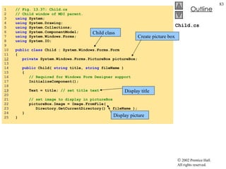 Child.cs 1  // Fig. 13.37: Child.cs 2  // Child window of MDI parent. 3  using  System; 4  using  System.Drawing; 5  using  System.Collections; 6  using  System.ComponentModel; 7  using  System.Windows.Forms; 8  using  System.IO; 9  10  public   class  Child : System.Windows.Forms.Form 11  { 12   private  System.Windows.Forms.PictureBox pictureBox; 13  14  public  Child(  string  title,  string  fileName ) 15  { 16  // Required for Windows Form Designer support 17  InitializeComponent(); 18  19   Text = title;  // set title text 20  21  // set image to display in pictureBox 22  pictureBox.Image = Image.FromFile(  23  Directory.GetCurrentDirectory() + fileName ); 24  } 25  } Create picture box Display title Display picture Child class 
