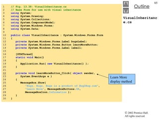 VisualInheritance.cs 1  // Fig. 13.38: VisualInheritance.cs 2  // Base Form for use with visual inheritance 3  using  System; 4  using  System.Drawing; 5  using  System.Collections; 6  using  System.ComponentModel; 7  using  System.Windows.Forms; 8  using  System.Data; 9  10  public   class  VisualInheritance : System.Windows.Forms.Form 11  { 12  private  System.Windows.Forms.Label bugsLabel; 13  private  System.Windows.Forms.Button learnMoreButton; 14  private  System.Windows.Forms.Label label1; 15  16  [STAThread] 17  static   void  Main()  18  { 19  Application.Run(  new  VisualInheritance() ); 20  } 21  22   private   void  learnMoreButton_Click(  object  sender,  23  System.EventArgs e ) 24  { 25  MessageBox.Show(  26  "Bugs, Bugs, Bugs is a product of Bug2Bug.com" ,  27  "Learn More" , MessageBoxButtons. OK ,  28  MessageBoxIcon. Information  ); 29  } 30  } Learn More display method 