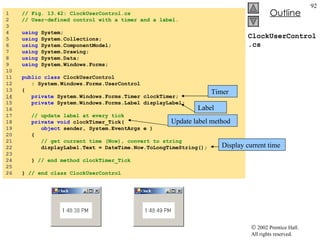 ClockUserControl.cs 1  // Fig. 13.42: ClockUserControl.cs 2  // User-defined control with a timer and a label. 3  4  using  System; 5  using  System.Collections; 6  using  System.ComponentModel; 7  using  System.Drawing; 8  using  System.Data; 9  using  System.Windows.Forms; 10  11  public   class  ClockUserControl  12  : System.Windows.Forms.UserControl 13  { 14   private  System.Windows.Forms.Timer clockTimer; 15  private  System.Windows.Forms.Label displayLabel; 16  17  // update label at every tick 18  private   void  clockTimer_Tick( 19  object  sender, System.EventArgs e ) 20  { 21  // get current time (Now), convert to string 22  displayLabel.Text = DateTime.Now.ToLongTimeString(); 23  24  }  // end method clockTimer_Tick 25  26  }  // end class ClockUserControl Timer Label Update label method Display current time 