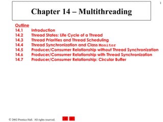 Chapter 14 – Multithreading Outline 14.1  Introduction 14.2  Thread States: Life Cycle of a Thread 14.3  Thread Priorities and Thread Scheduling 14.4  Thread Synchronization and Class  Monitor 14.5  Producer/Consumer Relationship without Thread Synchronization 14.6  Producer/Consumer Relationship with Thread Synchronization 14.7  Producer/Consumer Relationship: Circular Buffer 