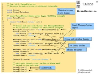 ThreadTester.cs 1  // Fig. 14.3: ThreadTester.cs 2  // Multiple threads printing at different intervals. 3  4  using  System; 5  using  System.Threading; 6  7  // class ThreadTester demonstrates basic threading concepts 8   class  ThreadTester 9  { 10  static void  Main(  string [] args ) 11  { 12  // Create and name each thread. Use MessagePrinter's 13  // Print method as argument to ThreadStart delegate. 14   MessagePrinter printer1 =  new  MessagePrinter(); 15   Thread thread1 =  16   new  Thread (  new  ThreadStart( printer1.Print ) ); 17   thread1.Name =  "thread1" ; 18  19   MessagePrinter printer2 =  new  MessagePrinter(); 20   Thread thread2 =  21   new  Thread (  new  ThreadStart( printer2.Print ) ); 22   thread2.Name =  "thread2" ; 23  24   MessagePrinter printer3 =  new  MessagePrinter(); 25   Thread thread3 =  26   new  Thread ( new ThreadStart( printer3.Print  ) ); 27   thread3.Name =  "thread3" ; 28  29  Console.WriteLine(  "Starting threads"  ); 30  31  // call each thread's Start method to place each  32  // thread in Started state 33   thread1.Start(); 34  thread2.Start(); 35  thread3.Start(); Class that creates 3 new threads Create MessagePrinter objects Create and initialize threads Set thread’s name Thread delegates Start threads 