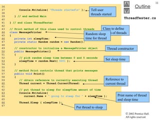 ThreadTester.cs 36  37  Console.WriteLine(  "Threads started\n"  );  38  39  }  // end method Main 40  41  }  // end class ThreadTester 42  43  // Print method of this class used to control threads 44   class  MessagePrinter  45  { 46   private int  sleepTime; 47  private static  Random random =  new  Random(); 48  49  // constructor to initialize a MessagePrinter object 50   public  MessagePrinter() 51  { 52  // pick random sleep time between 0 and 5 seconds 53   sleepTime = random.Next(  5001  ); 54  } 55  56  // method Print controls thread that prints messages 57  public void  Print()  58  { 59  // obtain reference to currently executing thread 60   Thread current = Thread.CurrentThread;  61  62  // put thread to sleep for sleepTime amount of time 63   Console.WriteLine(  64  current.Name +  " going to sleep for "  + sleepTime ); 65  66   Thread.Sleep ( sleepTime ); 67  Class to define action of threads Random sleep time for thread Thread constructor Set sleep time Reference to current thread Print name of thread and sleep time Put thread to sleep Tell user threads started 