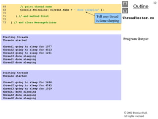 ThreadTester.cs  Program Output 68  // print thread name 69   Console.WriteLine( current.Name +  " done sleeping"  ); 70  71  }  // end method Print 72  73  }  // end class MessagePrinter Starting threads Threads started   thread1 going to sleep for 1977 thread2 going to sleep for 4513 thread3 going to sleep for 1261 thread3 done sleeping thread1 done sleeping thread2 done sleeping Starting threads Threads started   thread1 going to sleep for 1466 thread2 going to sleep for 4245 thread3 going to sleep for 1929 thread1 done sleeping thread3 done sleeping thread2 done sleeping   Tell user thread is done sleeping 