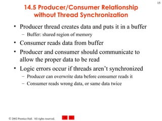 14.5 Producer/Consumer Relationship without Thread Synchronization Producer thread creates data and puts it in a buffer Buffer: shared region of memory Consumer reads data from buffer Producer and consumer should communicate to allow the proper data to be read Logic errors occur if threads aren’t synchronized Producer can overwrite data before consumer reads it Consumer reads wrong data, or same data twice 