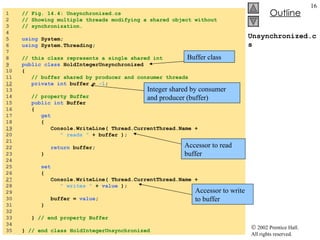 Unsynchronized.cs 1  // Fig. 14.4: Unsynchronized.cs 2  // Showing multiple threads modifying a shared object without 3  // synchronization. 4  5  using  System; 6  using  System.Threading; 7  8  // this class represents a single shared int 9   public class  HoldIntegerUnsynchronized 10  { 11  // buffer shared by producer and consumer threads 12   private int  buffer =  -1 ;  13  14  // property Buffer 15  public int  Buffer 16  {  17  get 18  { 19   Console.WriteLine( Thread.CurrentThread.Name +  20  " reads "  + buffer ); 21  22  return  buffer; 23  } 24  25  set 26  { 27   Console.WriteLine( Thread.CurrentThread.Name +  28  " writes "  +  value  ); 29  30  buffer =  value ; 31  } 32  33  }  // end property Buffer 34  35  }  // end class HoldIntegerUnsynchronized Buffer class Integer shared by consumer and producer (buffer) Accessor to read buffer Accessor to write to buffer 