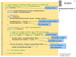 Unsynchronized.cs 36  37  // class Producer's Produce method controls a thread that 38  // stores values from 1 to 4 in sharedLocation 39   class  Producer  40  { 41  private  HoldIntegerUnsynchronized sharedLocation; 42  private  Random randomSleepTime; 43  44  // constructor 45  public  Producer(  46  HoldIntegerUnsynchronized shared, Random random ) 47  { 48   sharedLocation = shared; 49   randomSleepTime = random; 50  } 51  52  // store values 1-4 in object sharedLocation 53  public void  Produce() 54  { 55  // sleep for random interval upto 3000 milliseconds 56  // then set sharedLocation's Buffer property 57   for  (  int  count =  1 ; count <=  4 ; count++ )  58  { 59   Thread.Sleep( randomSleepTime.Next(  1 ,  3000  ) ); 60   sharedLocation.Buffer = count;  61  } 62  63   Console.WriteLine( Thread.CurrentThread.Name +  64  " done producing.\nTerminating "  +  65  Thread.CurrentThread.Name +  "."  ); 66  67  }  // end method Produce 68  69  }  // end class Producer 70  Producer class Set buffer as shared object Set sleep time Cycles 4 times Put buffer to sleep Set buffer to count Tell user thread is done producing 