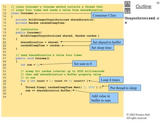 Unsynchronized.cs 71  // class Consumer's Consume method controls a thread that 72  // loops four times and reads a value from sharedLocation 73   class  Consumer 74  { 75  private  HoldIntegerUnsynchronized sharedLocation; 76  private  Random randomSleepTime; 77  78  // constructor 79  public  Consumer(  80  HoldIntegerUnsynchronized shared, Random random ) 81  { 82   sharedLocation = shared; 83   randomSleepTime = random; 84  } 85  86  // read sharedLocation's value four times 87  public void  Consume() 88  { 89   int  sum =  0 ; 90  91  // sleep for random interval up to 3000 milliseconds 92  // then add sharedLocation's Buffer property value 93  // to sum 94   for  (  int  count =  1 ; count <=  4 ; count++ ) 95  { 96   Thread.Sleep( randomSleepTime.Next(  1 ,  3000  ) ); 97   sum += sharedLocation.Buffer; 98  } 99  Consumer Class Set shared to buffer Set sleep time Set sum to 0 Loop 4 times Put thread to sleep Add value in buffer to sum 