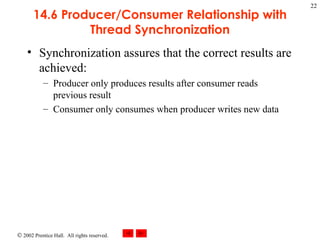 14.6 Producer/Consumer Relationship with Thread Synchronization Synchronization assures that the correct results are achieved: Producer only produces results after consumer reads previous result Consumer only consumes when producer writes new data 