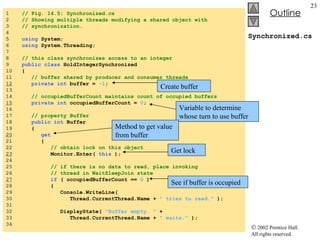 Synchronized.cs 1  // Fig. 14.5: Synchronized.cs 2  // Showing multiple threads modifying a shared object with 3  // synchronization. 4  5  using  System; 6  using  System.Threading; 7  8  // this class synchronizes access to an integer 9  public class  HoldIntegerSynchronized 10  { 11  // buffer shared by producer and consumer threads  12   private int  buffer =  -1 ; 13  14  // occupiedBufferCount maintains count of occupied buffers 15   private int  occupiedBufferCount =  0 ;  16  17  // property Buffer 18  public int  Buffer 19  {  20   get 21  {  22  // obtain lock on this object 23   Monitor.Enter(  this  ); 24  25  // if there is no data to read, place invoking  26  // thread in WaitSleepJoin state 27   if  ( occupiedBufferCount ==  0  ) 28  { 29  Console.WriteLine(  30  Thread.CurrentThread.Name +  " tries to read."  ); 31  32  DisplayState(  "Buffer empty. "  +  33  Thread.CurrentThread.Name +  " waits."  ); 34  Create buffer Variable to determine whose turn to use buffer Method to get value from buffer Get lock See if buffer is occupied 