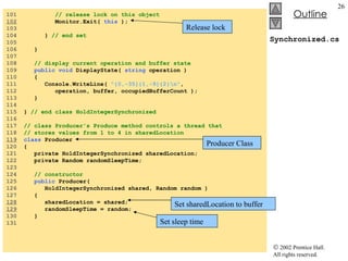 Synchronized.cs 101  // release lock on this object 102   Monitor.Exit(  this  ); 103  104  }  // end set 105  106  }  107  108  // display current operation and buffer state 109  public void  DisplayState(  string  operation ) 110  { 111  Console.WriteLine(  "{0,-35}{1,-9}{2}\n" ,  112  operation, buffer, occupiedBufferCount ); 113  } 114  115  }  // end class HoldIntegerSynchronized 116  117  // class Producer's Produce method controls a thread that 118  // stores values from 1 to 4 in sharedLocation 119   class  Producer  120  { 121  private HoldIntegerSynchronized sharedLocation; 122  private Random randomSleepTime; 123  124  // constructor 125  public  Producer(  126  HoldIntegerSynchronized shared, Random random ) 127  { 128   sharedLocation = shared; 129   randomSleepTime = random; 130  } 131  Producer Class Set sharedLocation to buffer Set sleep time Release lock 
