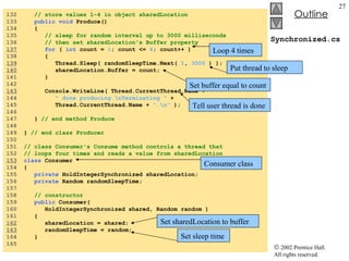 Synchronized.cs 132  // store values 1-4 in object sharedLocation 133  public void  Produce() 134  { 135  // sleep for random interval up to 3000 milliseconds 136  // then set sharedLocation's Buffer property 137   for  (  int  count =  1 ; count <=  4 ; count++ )  138  { 139   Thread.Sleep( randomSleepTime.Next(  1 ,  3000  ) ); 140   sharedLocation.Buffer = count;  141  } 142  143   Console.WriteLine( Thread.CurrentThread.Name +  144  " done producing.\nTerminating "  +  145  Thread.CurrentThread.Name +  ".\n"  ); 146  147  }  // end method Produce 148  149  }  // end class Producer 150  151  // class Consumer's Consume method controls a thread that 152  // loops four times and reads a value from sharedLocation 153   class  Consumer 154  { 155  private  HoldIntegerSynchronized sharedLocation; 156  private  Random randomSleepTime; 157  158  // constructor 159  public  Consumer(  160  HoldIntegerSynchronized shared, Random random ) 161  { 162   sharedLocation = shared; 163   randomSleepTime = random; 164  } 165  Loop 4 times Put thread to sleep Set buffer equal to count Tell user thread is done Consumer class Set sharedLocation to buffer Set sleep time 