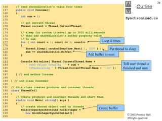 Synchronized.cs 166  // read sharedLocation's value four times 167  public void  Consume() 168  { 169  int  sum =  0 ; 170  171  // get current thread 172  Thread current = Thread.CurrentThread; 173  174  // sleep for random interval up to 3000 milliseconds 175  // then add sharedLocation's Buffer property value 176  // to sum 177   for  (  int  count =  1 ; count <=  4 ; count++ ) 178  { 179   Thread.Sleep( randomSleepTime.Next(  1 ,  3000  ) ); 180   sum += sharedLocation.Buffer; 181  } 182  183   Console.WriteLine( Thread.CurrentThread.Name +  184  " read values totaling: "  + sum +  185  ".\nTerminating "  + Thread.CurrentThread.Name +  ".\n"  ); 186  187  }  // end method Consume 188  189  }  // end class Consumer 190  191  // this class creates producer and consumer threads 192  class  SharedCell 193  { 194  // create producer and consumer threads and start them 195  static void  Main(  string [] args ) 196  { 197  // create shared object used by threads 198   HoldIntegerSynchronized holdInteger =  199  new  HoldIntegerSynchronized(); 200  Loop 4 times Put thread to sleep Add buffer to sum Tell user thread is finished and sum Create buffer 