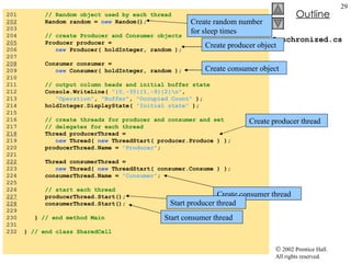 Synchronized.cs 201  // Random object used by each thread 202   Random random =  new  Random(); 203  204  // create Producer and Consumer objects 205   Producer producer =  206  new  Producer( holdInteger, random ); 207  208   Consumer consumer =  209  new  Consumer( holdInteger, random ); 210  211  // output column heads and initial buffer state 212  Console.WriteLine(  "{0,-35}{1,-9}{2}\n" , 213  "Operation" ,  "Buffer" ,  "Occupied Count"  ); 214  holdInteger.DisplayState(  "Initial state"  ); 215  216  // create threads for producer and consumer and set  217  // delegates for each thread 218   Thread producerThread =  219  new  Thread(  new  ThreadStart( producer.Produce ) ); 220  producerThread.Name =  "Producer" ; 221  222   Thread consumerThread =  223  new  Thread(  new  ThreadStart( consumer.Consume ) ); 224  consumerThread.Name =  "Consumer" ; 225  226  // start each thread 227   producerThread.Start(); 228   consumerThread.Start(); 229  230  }  // end method Main 231  232  }  // end class SharedCell Create random number for sleep times Create producer object Create consumer object Create producer thread Create consumer thread Start producer thread Start consumer thread 