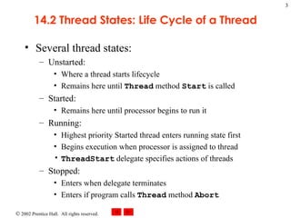 14.2 Thread States: Life Cycle of a Thread Several thread states: Unstarted: Where a thread starts lifecycle Remains here until  Thread  method  Start  is called Started: Remains here until processor begins to run it Running: Highest priority Started thread enters running state first Begins execution when processor is assigned to thread ThreadStart  delegate specifies actions of threads Stopped: Enters when delegate terminates Enters if program calls  Thread  method  Abort 