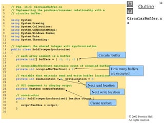 CircularBuffer.cs 1  // Fig. 14.6: CircularBuffer.cs 2  // Implementing the producer/consumer relationship with a 3  // circular buffer. 4  5  using  System; 6  using  System.Drawing; 7  using  System.Collections; 8  using  System.ComponentModel; 9  using  System.Windows.Forms; 10  using  System.Data; 11  using  System.Threading; 12  13  // implement the shared integer with synchronization 14  public class  HoldIntegerSynchronized 15  { 16  // each array element is a buffer 17   private int [] buffers = {  -1 ,  -1 ,  -1  }; 18  19  // occupiedBufferCount maintains count of occupied buffers 20   private int  occupiedBufferCount =  0 ; 21  22  // variable that maintain read and write buffer locations 23   private int  readLocation =  0 , writeLocation =  0 ; 24  25  // GUI component to display output 26   private  TextBox outputTextBox; 27  28  // constructor 29  public  HoldIntegerSynchronized( TextBox output ) 30  { 31  outputTextBox = output; 32  } 33  Circular buffer How many buffers are occupied Next read location Next write location Create textbox 