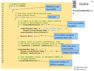 CircularBuffer.cs 34  // property Buffer 35  public int  Buffer 36  { 37   get 38  { 39  // lock this object while getting value  40  // from buffers array 41   lock  (  this  ) 42  { 43  // if there is no data to read, place invoking  44  // thread in WaitSleepJoin state 45  if  ( occupiedBufferCount ==  0  ) 46  { 47  outputTextBox.Text +=  "\r\nAll buffers empty. "  +  48  Thread.CurrentThread.Name +  " waits." ; 49  outputTextBox.ScrollToCaret(); 50  51   Monitor.Wait(  this  ); 52  } 53  54  // obtain value at current readLocation, then  55  // add string indicating consumed value to output 56   int  readValue = buffers[ readLocation ]; 57  58   outputTextBox.Text +=  "\r\n"  +  59  Thread.CurrentThread.Name +  " reads "  +  60  buffers[ readLocation ] +  " " ; 61  62  // just consumed a value, so decrement number of  63  // occupied buffers 64   --occupiedBufferCount; 65  Method to read from buffer Get lock Test if any buffers occupied If no buffers occupied, consumer must wait Read value from correct buffer Output value read Decrement number of buffers occupied 