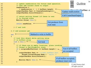 CircularBuffer.cs 66  // update readLocation for future read operation, 67  // then add current state to output 68   readLocation =  69   ( readLocation +  1  ) % buffers.Length; 70  outputTextBox.Text += CreateStateOutput(); 71  outputTextBox.ScrollToCaret(); 72  73  // return waiting thread (if there is one)  74  // to Started state 75  Monitor.Pulse(  this  ); 76  77   return  readValue; 78  79  }  // end lock 80  81  }  // end accessor get 82  83   set 84  { 85  // lock this object while setting value  86  // in buffers array 87   lock  (  this  ) 88  { 89  // if there are no empty locations, place invoking 90  // thread in WaitSleepJoin state 91   if  ( occupiedBufferCount == buffers.Length ) 92  { 93  outputTextBox.Text +=  "\r\nAll buffers full. "  +  94  Thread.CurrentThread.Name +  " waits." ; 95  outputTextBox.ScrollToCaret(); 96  97   Monitor.Wait(  this  ); 98  } 99  Method to write to buffer Get lock Test if all buffers are occupied If all buffers occupied, producer must wait Update readLocation Call CreateStateOutput Get producer from wait state 