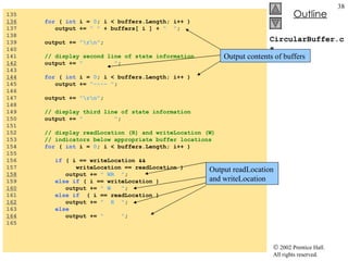 CircularBuffer.cs 135  136   for  (  int  i =  0 ; i < buffers.Length; i++ ) 137  output +=  " "  + buffers[ i ] +  "  " ; 138  139  output +=  "\r\n" ; 140  141  // display second line of state information 142   output +=  "  " ; 143  144   for  (  int  i =  0 ; i < buffers.Length; i++ ) 145  output +=  "---- " ; 146  147  output +=  "\r\n" ; 148  149  // display third line of state information 150  output +=  "  " ; 151  152  // display readLocation (R) and writeLocation (W) 153  // indicators below appropriate buffer locations 154  for  (  int  i =  0 ; i < buffers.Length; i++ )  155  156  if  ( i == writeLocation &&  157  writeLocation == readLocation )  158   output +=  " WR  " ; 159  else   if  ( i == writeLocation ) 160   output +=  " W  " ; 161  else   if   ( i == readLocation )  162   output +=  "  R  " ; 163  else 164   output +=  "  " ; 165  Output readLocation and writeLocation Output contents of buffers 