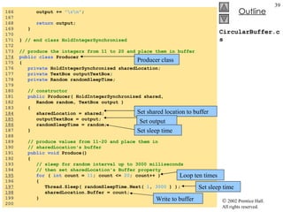CircularBuffer.cs 166  output +=  "\r\n" ; 167  168  return  output; 169  } 170  171  }  // end class HoldIntegerSynchronized 172  173  // produce the integers from 11 to 20 and place them in buffer 174   public class  Producer 175  { 176  private  HoldIntegerSynchronized sharedLocation; 177  private  TextBox outputTextBox; 178  private  Random randomSleepTime; 179  180  // constructor 181  public  Producer( HoldIntegerSynchronized shared,  182  Random random, TextBox output ) 183  { 184   sharedLocation = shared; 185   outputTextBox = output; 186   randomSleepTime = random; 187  } 188  189  // produce values from 11-20 and place them in  190  // sharedLocation's buffer 191  public void  Produce() 192  { 193  // sleep for random interval up to 3000 milliseconds 194  // then set sharedLocation's Buffer property 195   for  (  int  count =  11 ; count <=  20 ; count++ ) 196  { 197   Thread.Sleep( randomSleepTime.Next(  1 ,  3000  ) ); 198   sharedLocation.Buffer = count; 199  } 200  Producer class Set shared location to buffer Set output Set sleep time Loop ten times Set sleep time Write to buffer 